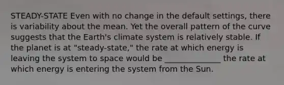 STEADY-STATE Even with no change in the default settings, there is variability about the mean. Yet the overall pattern of the curve suggests that the Earth's climate system is relatively stable. If the planet is at "steady-state," the rate at which energy is leaving the system to space would be ______________ the rate at which energy is entering the system from the Sun.