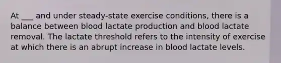 At ___ and under steady-state exercise conditions, there is a balance between blood lactate production and blood lactate removal. The lactate threshold refers to the intensity of exercise at which there is an abrupt increase in blood lactate levels.