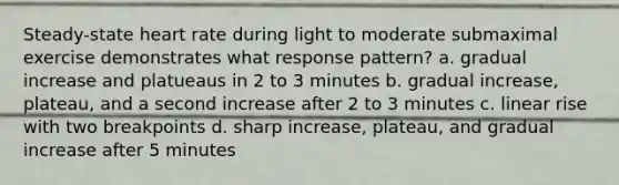 Steady-state heart rate during light to moderate submaximal exercise demonstrates what response pattern? a. gradual increase and platueaus in 2 to 3 minutes b. gradual increase, plateau, and a second increase after 2 to 3 minutes c. linear rise with two breakpoints d. sharp increase, plateau, and gradual increase after 5 minutes