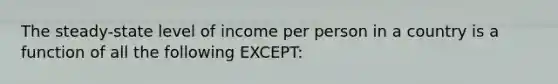 The steady-state level of income per person in a country is a function of all the following EXCEPT: