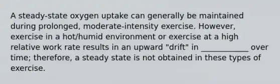 A steady-state oxygen uptake can generally be maintained during prolonged, moderate-intensity exercise. However, exercise in a hot/humid environment or exercise at a high relative work rate results in an upward "drift" in ____________ over time; therefore, a steady state is not obtained in these types of exercise.