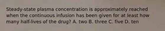 Steady-state plasma concentration is approximately reached when the continuous infusion has been given for at least how many half-lives of the drug? A. two B. three C. five D. ten