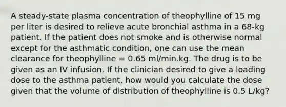 A steady-state plasma concentration of theophylline of 15 mg per liter is desired to relieve acute bronchial asthma in a 68-kg patient. If the patient does not smoke and is otherwise normal except for the asthmatic condition, one can use the mean clearance for theophylline = 0.65 ml/min.kg. The drug is to be given as an IV infusion. If the clinician desired to give a loading dose to the asthma patient, how would you calculate the dose given that the volume of distribution of theophylline is 0.5 L/kg?