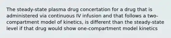 The steady-state plasma drug concertation for a drug that is administered via continuous IV infusion and that follows a two-compartment model of kinetics, is different than the steady-state level if that drug would show one-compartment model kinetics