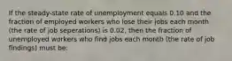 If the steady-state rate of unemployment equals 0.10 and the fraction of employed workers who lose their jobs each month (the rate of job seperations) is 0.02, then the fraction of unemployed workers who find jobs each month (the rate of job findings) must be: