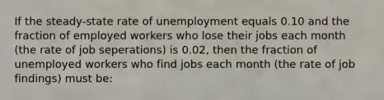 If the steady-state rate of unemployment equals 0.10 and the fraction of employed workers who lose their jobs each month (the rate of job seperations) is 0.02, then the fraction of unemployed workers who find jobs each month (the rate of job findings) must be: