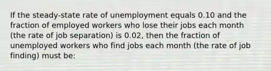 If the steady-state rate of unemployment equals 0.10 and the fraction of employed workers who lose their jobs each month (the rate of job separation) is 0.02, then the fraction of unemployed workers who find jobs each month (the rate of job finding) must be: