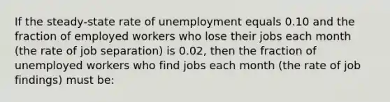 If the steady-state rate of unemployment equals 0.10 and the fraction of employed workers who lose their jobs each month (the rate of job separation) is 0.02, then the fraction of unemployed workers who find jobs each month (the rate of job findings) must be: