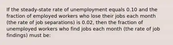 If the steady-state rate of unemployment equals 0.10 and the fraction of employed workers who lose their jobs each month (the rate of job separations) is 0.02, then the fraction of unemployed workers who find jobs each month (the rate of job findings) must be: