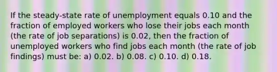 If the steady-state rate of unemployment equals 0.10 and the fraction of employed workers who lose their jobs each month (the rate of job separations) is 0.02, then the fraction of unemployed workers who find jobs each month (the rate of job findings) must be: a) 0.02. b) 0.08. c) 0.10. d) 0.18.