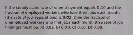 If the steady-state rate of unemployment equals 0.10 and the fraction of employed workers who lose their jobs each month (the rate of job separations) is 0.02, then the fraction of unemployed workers who find jobs each month (the rate of job findings) must be: A) 0.02. B) 0.08. C) 0.10. D) 0.18.