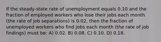 If the steady-state rate of unemployment equals 0.10 and the fraction of employed workers who lose their jobs each month (the rate of job separations) is 0.02, then the fraction of unemployed workers who find jobs each month (the rate of job findings) must be: A) 0.02. B) 0.08. C) 0.10. D) 0.18.