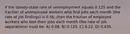 if the steady-state rate of unemployment equals 0.125 and the fraction of unemployed workers who find jobs each month (the rate of job findings) is 0.56, then the fraction of employed workers who lose their jobs each month (the rate of job separations) must be: A) 0.08. B) 0.125. C) 0.22. D) 0.435.