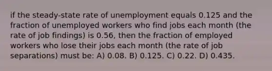 if the steady-state rate of unemployment equals 0.125 and the fraction of unemployed workers who find jobs each month (the rate of job findings) is 0.56, then the fraction of employed workers who lose their jobs each month (the rate of job separations) must be: A) 0.08. B) 0.125. C) 0.22. D) 0.435.