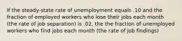 If the steady-state rate of unemployment equals .10 and the fraction of employed workers who lose their jobs each month (the rate of job separation) is .02, the the fraction of unemployed workers who find jobs each month (the rate of job findings)