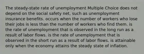 The steady-state rate of unemployment Multiple Choice does not depend on the social safety net, such as unemployment insurance benefits. occurs when the number of workers who lose their jobs is less than the number of workers who find them. is the rate of unemployment that is observed in the long run as a result of labor flows. is the rate of unemployment that is observed in the short run as a result of labor flows. is attainable only when the economy attains the steady state of inflation.