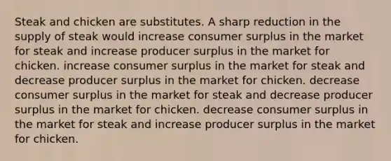 Steak and chicken are substitutes. A sharp reduction in the supply of steak would increase consumer surplus in the market for steak and increase producer surplus in the market for chicken. increase consumer surplus in the market for steak and decrease producer surplus in the market for chicken. decrease consumer surplus in the market for steak and decrease producer surplus in the market for chicken. decrease consumer surplus in the market for steak and increase producer surplus in the market for chicken.