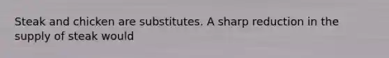 Steak and chicken are substitutes. A sharp reduction in the supply of steak would