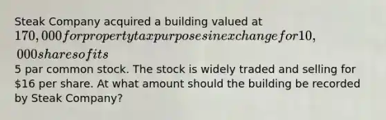 Steak Company acquired a building valued at 170,000 for property tax purposes in exchange for 10,000 shares of its5 par common stock. The stock is widely traded and selling for 16 per share. At what amount should the building be recorded by Steak Company?