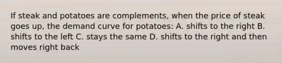 If steak and potatoes are complements, when the price of steak goes up, the demand curve for potatoes: A. shifts to the right B. shifts to the left C. stays the same D. shifts to the right and then moves right back