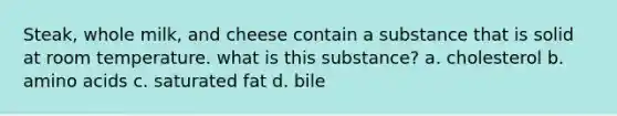 Steak, whole milk, and cheese contain a substance that is solid at room temperature. what is this substance? a. cholesterol b. amino acids c. saturated fat d. bile