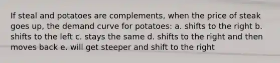 If steal and potatoes are complements, when the price of steak goes up, the demand curve for potatoes: a. shifts to the right b. shifts to the left c. stays the same d. shifts to the right and then moves back e. will get steeper and shift to the right