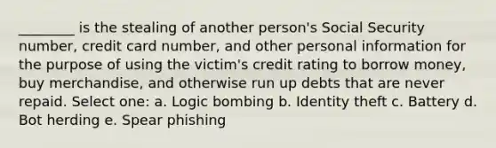 ________ is the stealing of another person's Social Security number, credit card number, and other personal information for the purpose of using the victim's credit rating to borrow money, buy merchandise, and otherwise run up debts that are never repaid. Select one: a. Logic bombing b. Identity theft c. Battery d. Bot herding e. Spear phishing