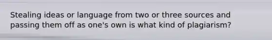 Stealing ideas or language from two or three sources and passing them off as one's own is what kind of plagiarism?