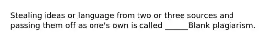 Stealing ideas or language from two or three sources and passing them off as one's own is called ______Blank plagiarism.