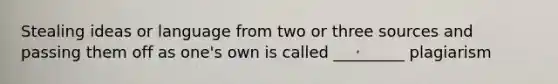 Stealing ideas or language from two or three sources and passing them off as one's own is called _________ plagiarism