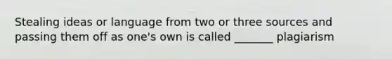 Stealing ideas or language from two or three sources and passing them off as one's own is called _______ plagiarism