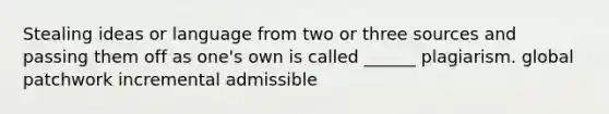 Stealing ideas or language from two or three sources and passing them off as one's own is called ______ plagiarism. global patchwork incremental admissible