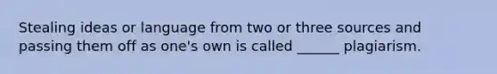 Stealing ideas or language from two or three sources and passing them off as one's own is called ______ plagiarism.