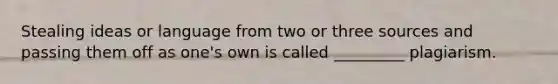 Stealing ideas or language from two or three sources and passing them off as one's own is called _________ plagiarism.