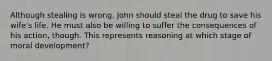 Although stealing is wrong, John should steal the drug to save his wife's life. He must also be willing to suffer the consequences of his action, though. This represents reasoning at which stage of moral development?