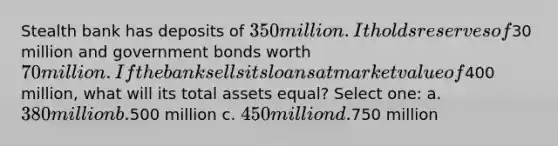 Stealth bank has deposits of 350 million. It holds reserves of30 million and government bonds worth 70 million. If the bank sells its loans at market value of400 million, what will its total assets equal? Select one: a. 380 million b.500 million c. 450 million d.750 million