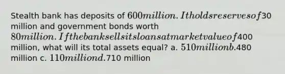 Stealth bank has deposits of 600 million. It holds reserves of30 million and government bonds worth 80 million. If the bank sells its loans at market value of400 million, what will its total assets equal? a. 510 million b.480 million c. 110 million d.710 million