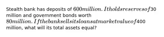 Stealth bank has deposits of 600 million. It holds reserves of30 million and government bonds worth 80 million. If the bank sells its loans at market value of400 million, what will its total assets equal?