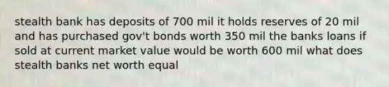 stealth bank has deposits of 700 mil it holds reserves of 20 mil and has purchased gov't bonds worth 350 mil the banks loans if sold at current market value would be worth 600 mil what does stealth banks net worth equal