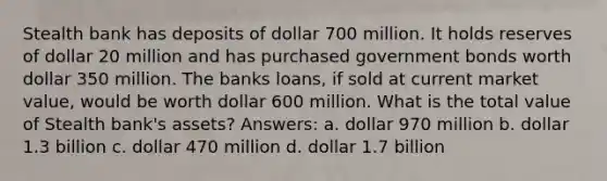 Stealth bank has deposits of dollar 700 million. It holds reserves of dollar 20 million and has purchased government bonds worth dollar 350 million. The banks loans, if sold at current market value, would be worth dollar 600 million. What is the total value of Stealth bank's assets? Answers: a. dollar 970 million b. dollar 1.3 billion c. dollar 470 million d. dollar 1.7 billion