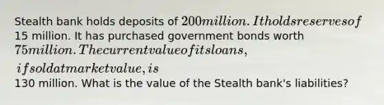 Stealth bank holds deposits of 200 million. It holds reserves of15 million. It has purchased government bonds worth 75 million. The current value of its loans, if sold at market value, is130 million. What is the value of the Stealth bank's liabilities?