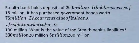 Stealth bank holds deposits of 200 million. It holds reserves of15 million. It has purchased government bonds worth 75 million. The current value of its loans, if sold at market value, is130 million. What is the value of the Stealth bank's liabilities? 330 million20 million 5 million200 million