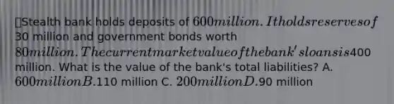 ⭐️Stealth bank holds deposits of 600 million. It holds reserves of30 million and government bonds worth 80 million. The current market value of the bank's loans is400 million. What is the value of the bank's total liabilities? A. 600 million B.110 million C. 200 million D.90 million