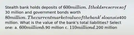 Stealth bank holds deposits of 600 million. It holds reserves of30 million and government bonds worth 80 million. The current market value of the bank's loans is400 million. What is the value of the bank's total liabilities? Select one: a. 600 million b.90 million c. 110 million d.200 million