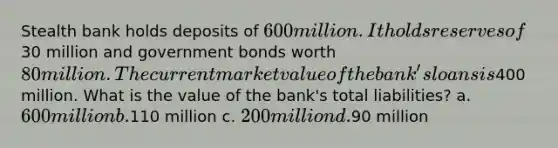 Stealth bank holds deposits of 600 million. It holds reserves of30 million and government bonds worth 80 million. The current market value of the bank's loans is400 million. What is the value of the bank's total liabilities? a. 600 million b.110 million c. 200 million d.90 million