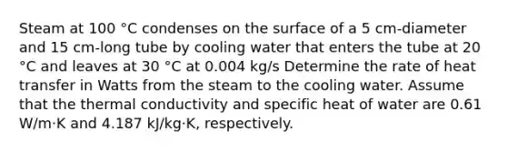 Steam at 100 °C condenses on the surface of a 5 cm-diameter and 15 cm-long tube by cooling water that enters the tube at 20 °C and leaves at 30 °C at 0.004 kg/s Determine the rate of heat transfer in Watts from the steam to the cooling water. Assume that the thermal conductivity and specific heat of water are 0.61 W/m·K and 4.187 kJ/kg·K, respectively.