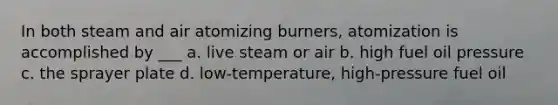 In both steam and air atomizing burners, atomization is accomplished by ___ a. live steam or air b. high fuel oil pressure c. the sprayer plate d. low-temperature, high-pressure fuel oil