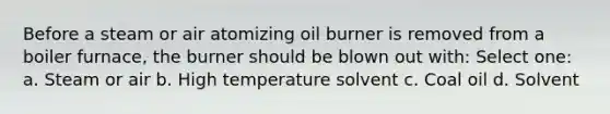 Before a steam or air atomizing oil burner is removed from a boiler furnace, the burner should be blown out with: Select one: a. Steam or air b. High temperature solvent c. Coal oil d. Solvent