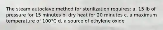 The steam autoclave method for sterilization requires: a. 15 lb of pressure for 15 minutes b. dry heat for 20 minutes c. a maximum temperature of 100°C d. a source of ethylene oxide