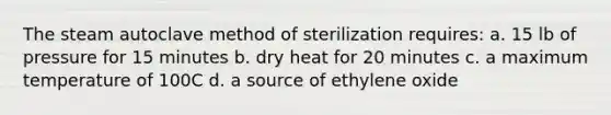 The steam autoclave method of sterilization requires: a. 15 lb of pressure for 15 minutes b. dry heat for 20 minutes c. a maximum temperature of 100C d. a source of ethylene oxide